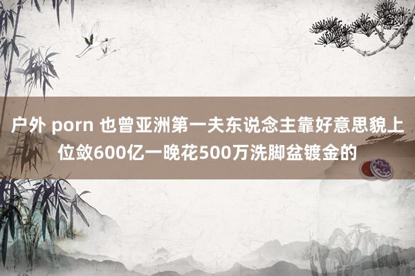 户外 porn 也曾亚洲第一夫东说念主靠好意思貌上位敛600亿一晚花500万洗脚盆镀金的