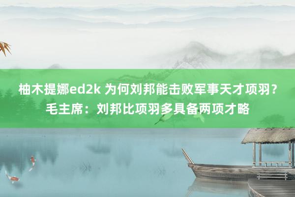 柚木提娜ed2k 为何刘邦能击败军事天才项羽？毛主席：刘邦比项羽多具备两项才略