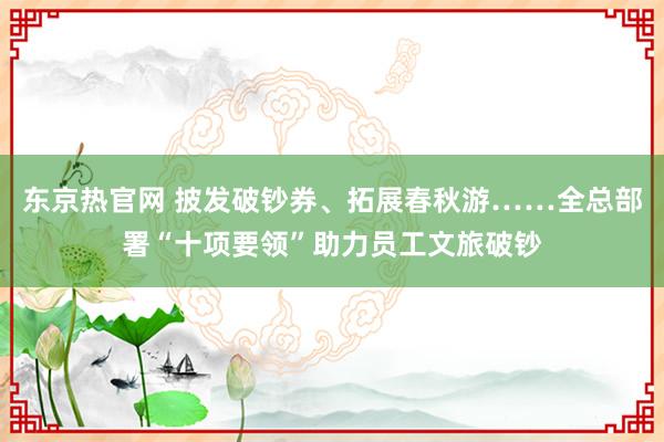 东京热官网 披发破钞券、拓展春秋游……全总部署“十项要领”助力员工文旅破钞