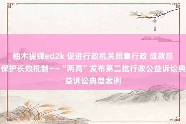 柚木提娜ed2k 促进行政机关照章行政 成就巨匠利益保护长效机制——“两高”发布第二批行政公益诉讼典型案例