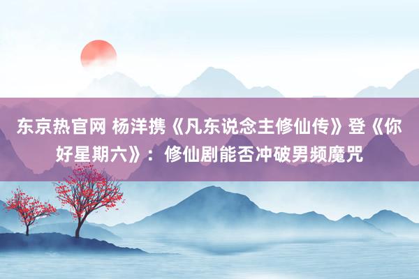 东京热官网 杨洋携《凡东说念主修仙传》登《你好星期六》：修仙剧能否冲破男频魔咒