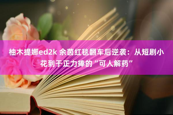 柚木提娜ed2k 余茵红毯翻车后逆袭：从短剧小花到于正力捧的“可人解药”