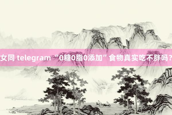 女同 telegram “0糖0脂0添加”食物真实吃不胖吗？