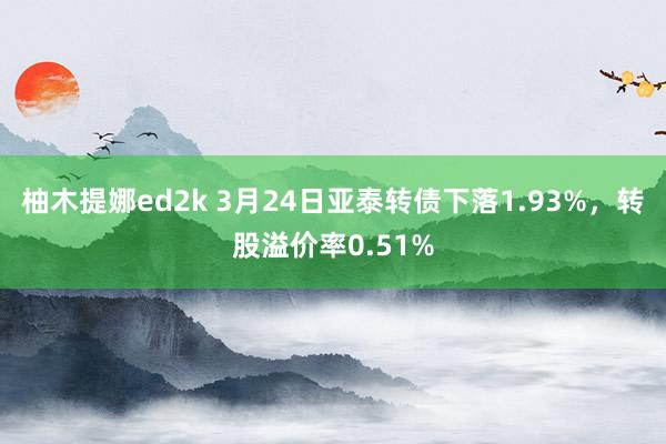 柚木提娜ed2k 3月24日亚泰转债下落1.93%，转股溢价率0.51%