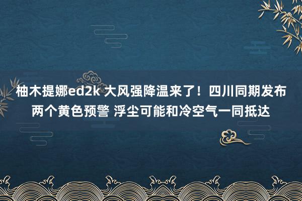 柚木提娜ed2k 大风强降温来了！四川同期发布两个黄色预警 浮尘可能和冷空气一同抵达