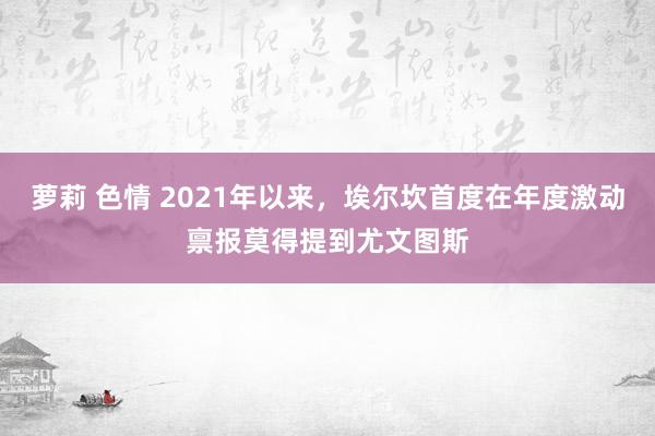 萝莉 色情 2021年以来，埃尔坎首度在年度激动禀报莫得提到尤文图斯