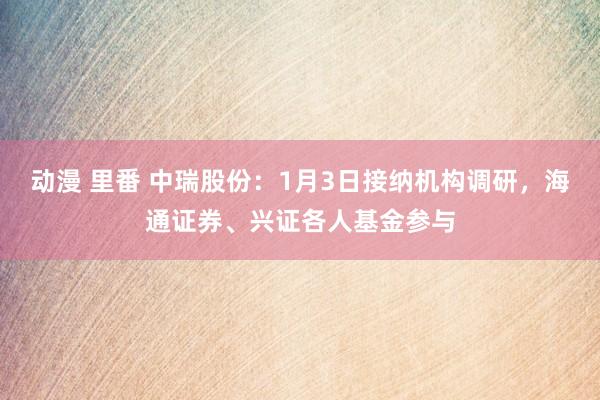 动漫 里番 中瑞股份：1月3日接纳机构调研，海通证券、兴证各人基金参与