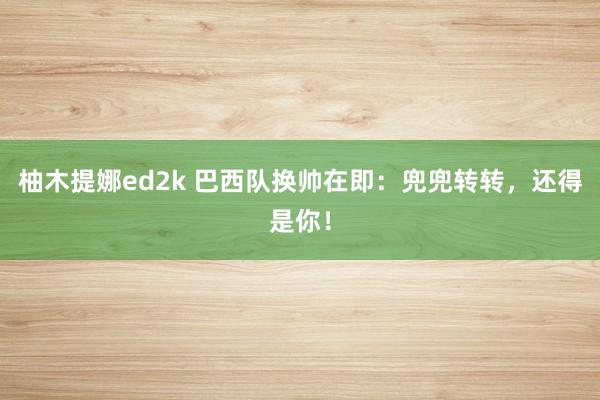 柚木提娜ed2k 巴西队换帅在即：兜兜转转，还得是你！
