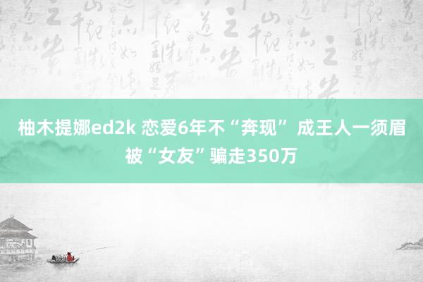 柚木提娜ed2k 恋爱6年不“奔现” 成王人一须眉被“女友”骗走350万