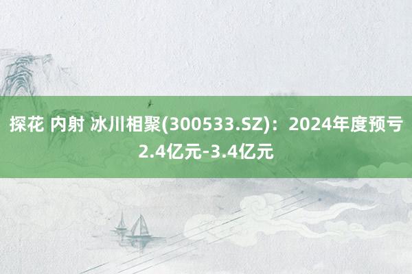 探花 内射 冰川相聚(300533.SZ)：2024年度预亏2.4亿元-3.4亿元
