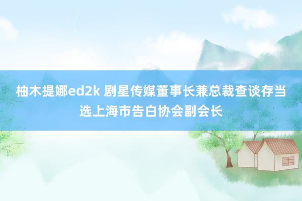 柚木提娜ed2k 剧星传媒董事长兼总裁查谈存当选上海市告白协会副会长
