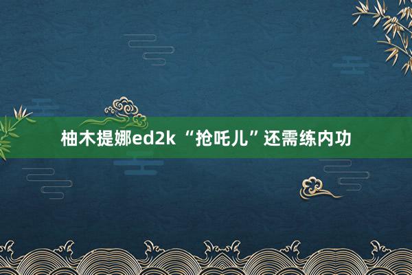柚木提娜ed2k “抢吒儿”还需练内功