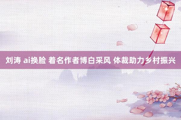刘涛 ai换脸 着名作者博白采风 体裁助力乡村振兴