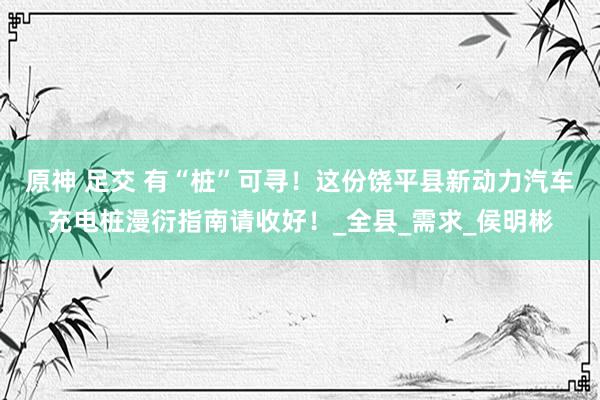 原神 足交 有“桩”可寻！这份饶平县新动力汽车充电桩漫衍指南请收好！_全县_需求_侯明彬