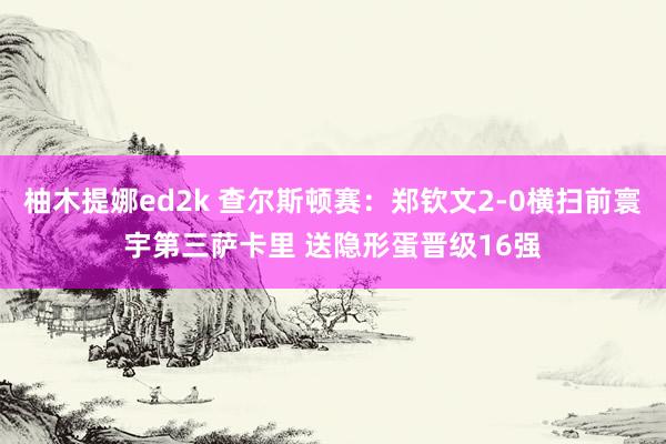 柚木提娜ed2k 查尔斯顿赛：郑钦文2-0横扫前寰宇第三萨卡里 送隐形蛋晋级16强