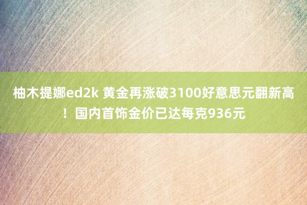 柚木提娜ed2k 黄金再涨破3100好意思元翻新高！国内首饰金价已达每克936元