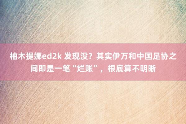 柚木提娜ed2k 发现没？其实伊万和中国足协之间即是一笔“烂账”，根底算不明晰