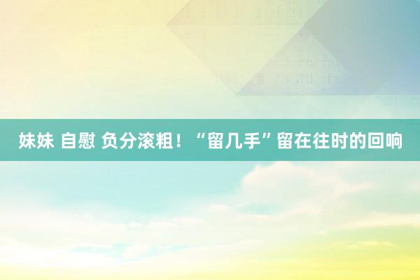 妹妹 自慰 负分滚粗！“留几手”留在往时的回响