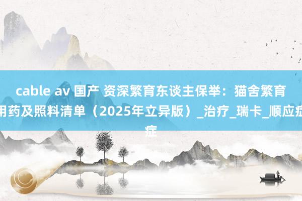 cable av 国产 资深繁育东谈主保举：猫舍繁育用药及照料清单（2025年立异版）_治疗_瑞卡_顺应症