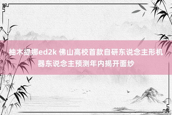 柚木提娜ed2k 佛山高校首款自研东说念主形机器东说念主预测年内揭开面纱