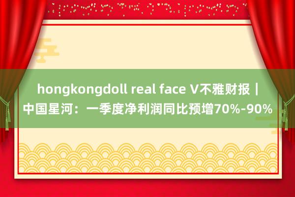 hongkongdoll real face V不雅财报｜中国星河：一季度净利润同比预增70%-90%