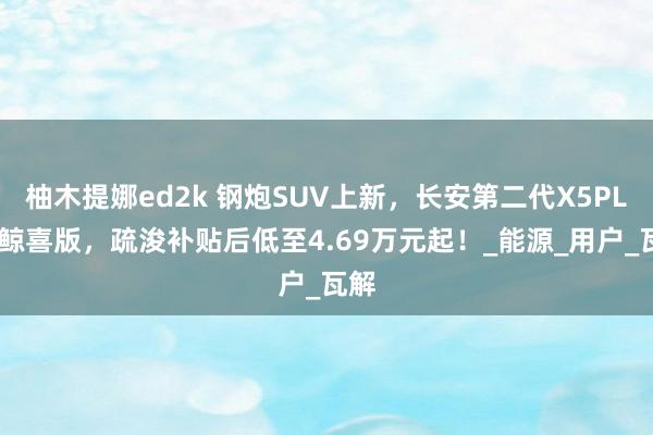 柚木提娜ed2k 钢炮SUV上新，长安第二代X5PLUS鲸喜版，疏浚补贴后低至4.69万元起！_能源_用户_瓦解