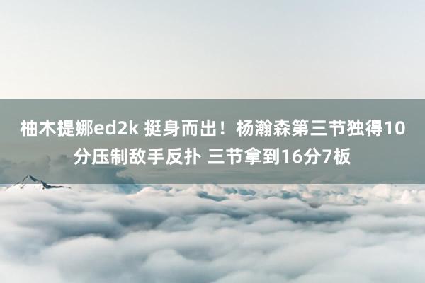 柚木提娜ed2k 挺身而出！杨瀚森第三节独得10分压制敌手反扑 三节拿到16分7板