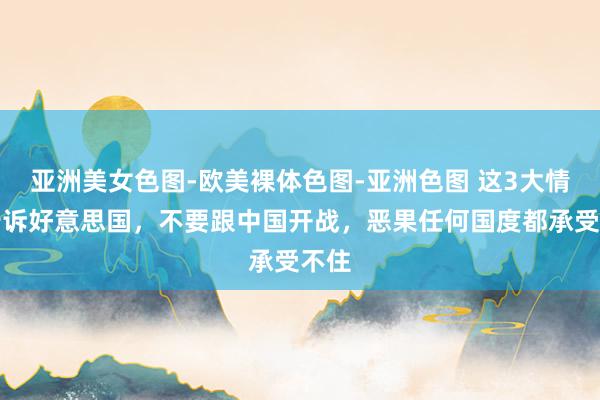 亚洲美女色图-欧美裸体色图-亚洲色图 这3大情理告诉好意思国，不要跟中国开战，恶果任何国度都承受不住