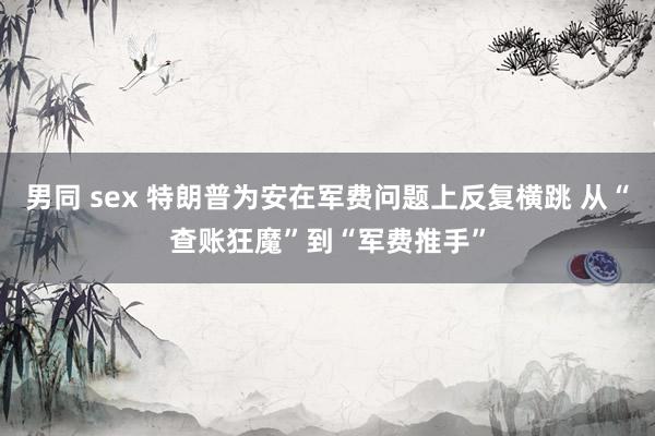 男同 sex 特朗普为安在军费问题上反复横跳 从“查账狂魔”到“军费推手”