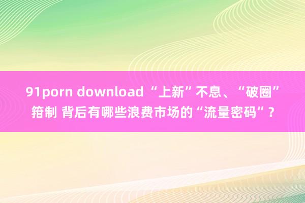 91porn download “上新”不息、“破圈”箝制 背后有哪些浪费市场的“流量密码”？