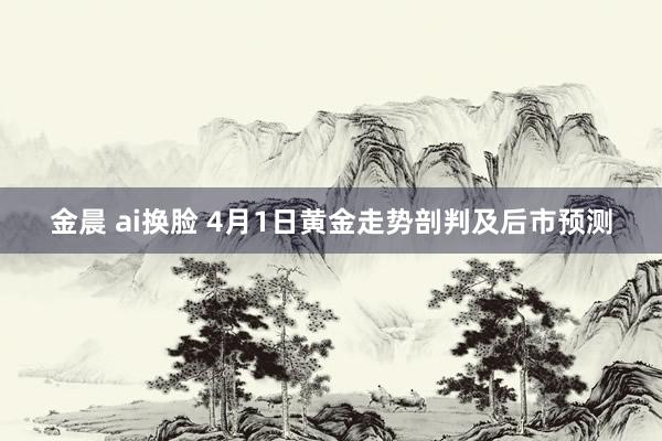 金晨 ai换脸 4月1日黄金走势剖判及后市预测