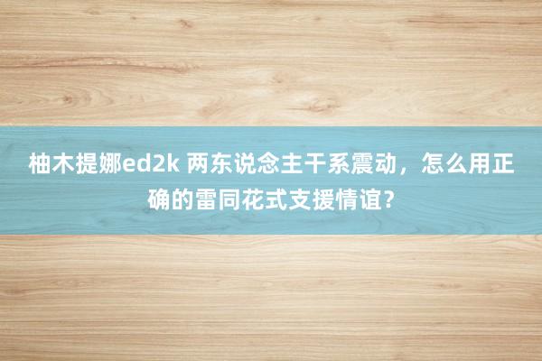 柚木提娜ed2k 两东说念主干系震动，怎么用正确的雷同花式支援情谊？