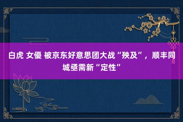 白虎 女優 被京东好意思团大战“殃及”，顺丰同城亟需新“定性”