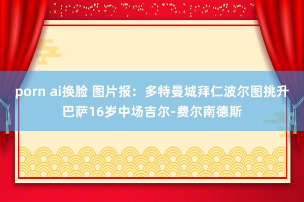 porn ai换脸 图片报：多特曼城拜仁波尔图挑升巴萨16岁中场吉尔-费尔南德斯