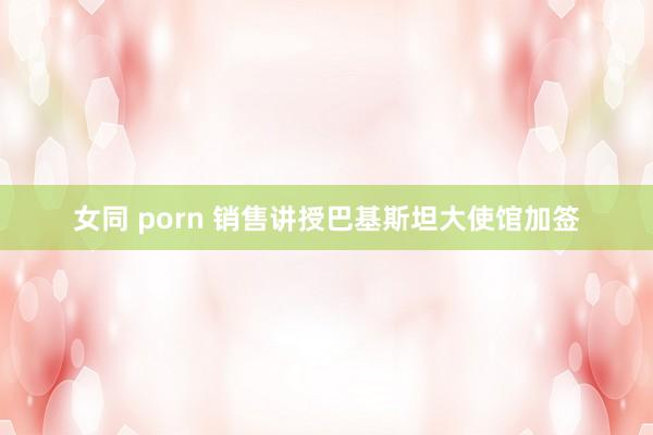 女同 porn 销售讲授巴基斯坦大使馆加签