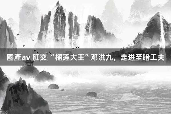 國產av 肛交 “榴莲大王”邓洪九，走进至暗工夫