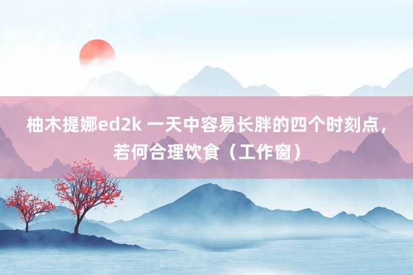 柚木提娜ed2k 一天中容易长胖的四个时刻点，若何合理饮食（工作窗）
