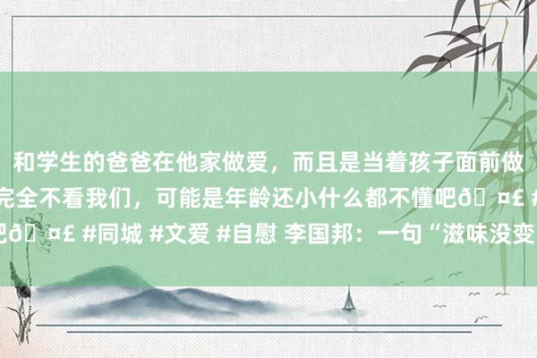 和学生的爸爸在他家做爱，而且是当着孩子面前做爱，太刺激了，孩子完全不看我们，可能是年龄还小什么都不懂吧🤣 #同城 #文爱 #自慰 李国邦：一句“滋味没变”是最大的褒奖