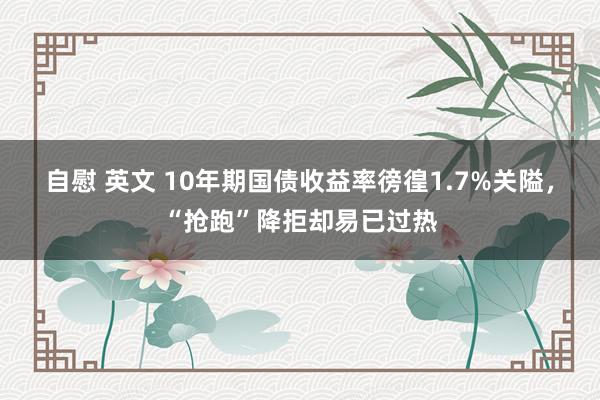 自慰 英文 10年期国债收益率徬徨1.7%关隘，“抢跑”降拒却易已过热