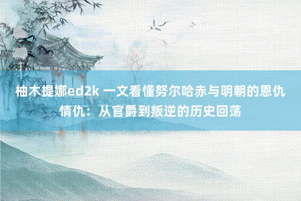 柚木提娜ed2k 一文看懂努尔哈赤与明朝的恩仇情仇：从官爵到叛逆的历史回荡