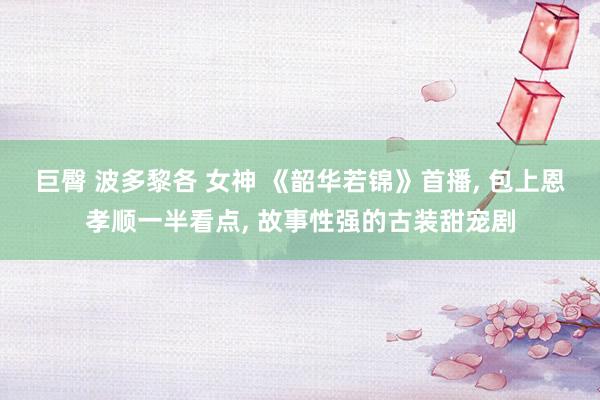 巨臀 波多黎各 女神 《韶华若锦》首播， 包上恩孝顺一半看点， 故事性强的古装甜宠剧
