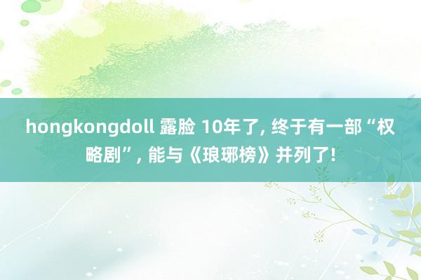 hongkongdoll 露脸 10年了， 终于有一部“权略剧”， 能与《琅琊榜》并列了!