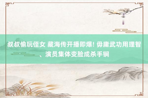 叔叔偷玩侄女 藏海传开播即爆! 毋庸武功用理智、演员集体变脸成杀手锏